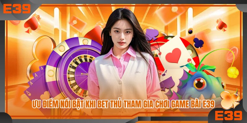 Ưu điểm nổi bật khi bet thủ tham gia chơi game bài E39